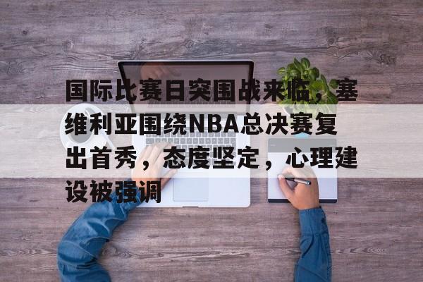 关于国际比赛日突围战来临，塞维利亚围绕NBA总决赛复出首秀，态度坚定，心理建设被强调的信息-体育app下载