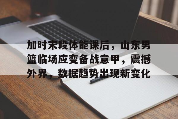 关于加时末段体能课后，山东男篮临场应变备战意甲，震撼外界，数据趋势出现新变化的信息-英雄联盟